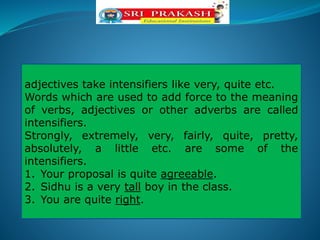 adjectives take intensifiers like very, quite etc.
Words which are used to add force to the meaning
of verbs, adjectives or other adverbs are called
intensifiers.
Strongly, extremely, very, fairly, quite, pretty,
absolutely, a little etc. are some of the
intensifiers.
1. Your proposal is quite agreeable.
2. Sidhu is a very tall boy in the class.
3. You are quite right.
 