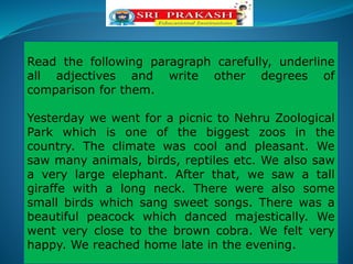 Read the following paragraph carefully, underline
all adjectives and write other degrees of
comparison for them.
Yesterday we went for a picnic to Nehru Zoological
Park which is one of the biggest zoos in the
country. The climate was cool and pleasant. We
saw many animals, birds, reptiles etc. We also saw
a very large elephant. After that, we saw a tall
giraffe with a long neck. There were also some
small birds which sang sweet songs. There was a
beautiful peacock which danced majestically. We
went very close to the brown cobra. We felt very
happy. We reached home late in the evening.
 