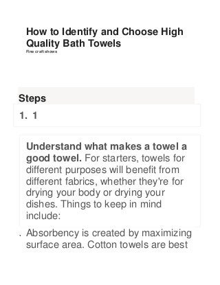 How to Identify and Choose High
Quality Bath Towels
Fine craft shows

Steps
1. 1
Understand what makes a towel a
good towel. For starters, towels for
different purposes will benefit from
different fabrics, whether they're for
drying your body or drying your
dishes. Things to keep in mind
include:
Absorbency is created by maximizing
surface area. Cotton towels are best

 