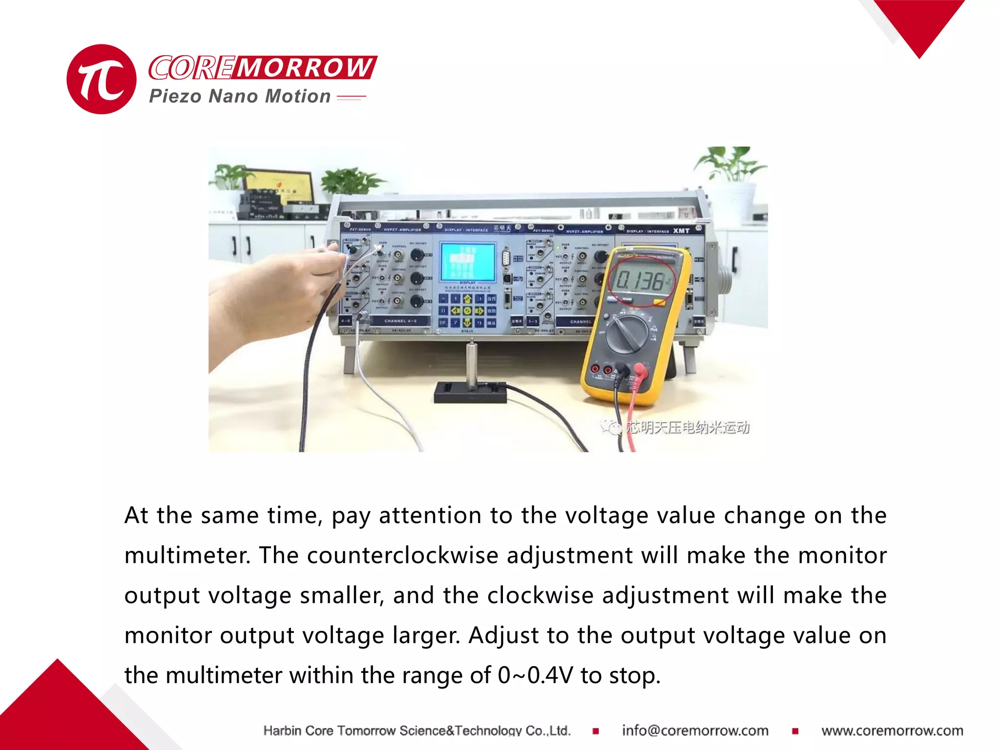 At the same time, pay attention to the voltage value change on the
multimeter. The counterclockwise adjustment will make the monitor
output voltage smaller, and the clockwise adjustment will make the
monitor output voltage larger. Adjust to the output voltage value on
the multimeter within the range of 0~0.4V to stop.
 