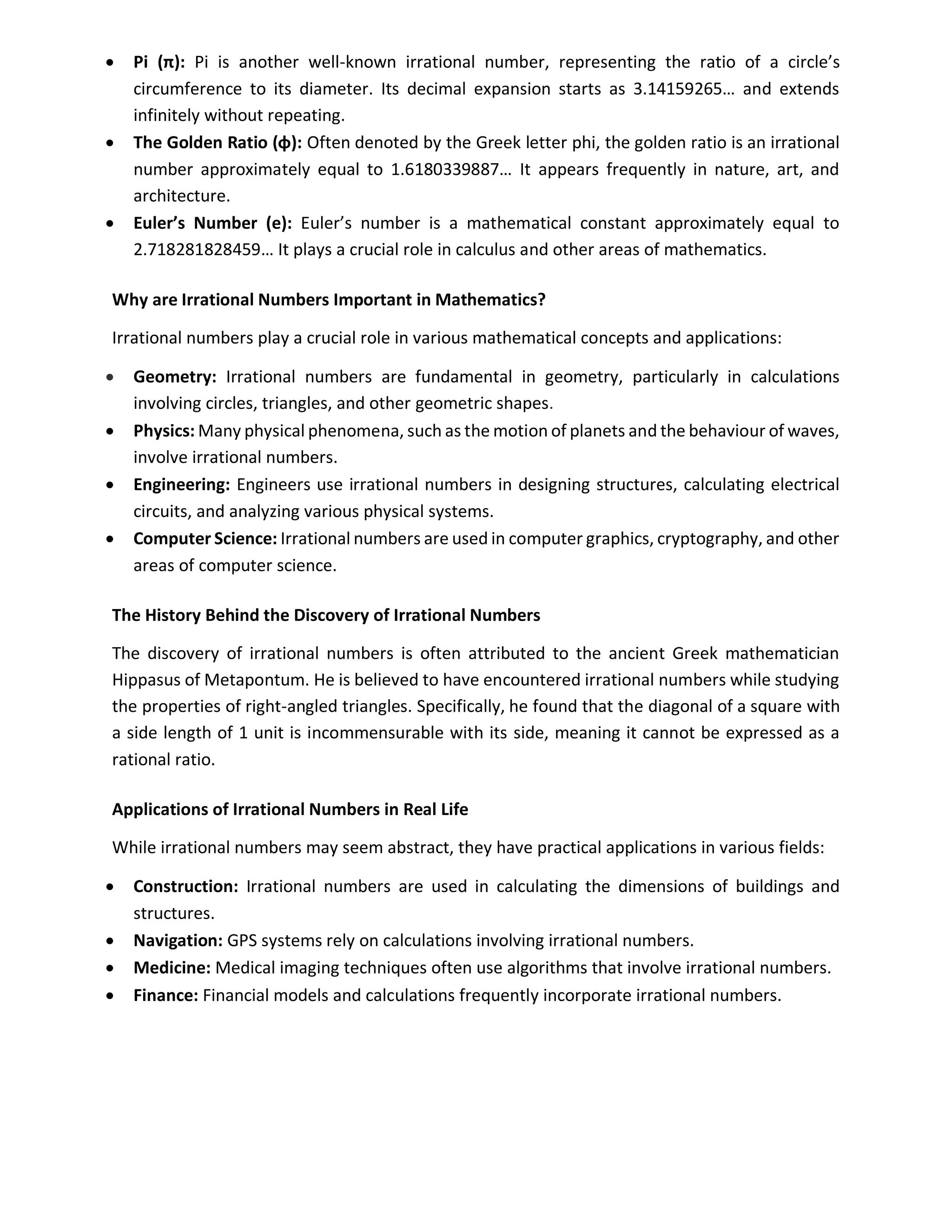 • Pi (π): Pi is another well-known irrational number, representing the ratio of a circle’s
circumference to its diameter. Its decimal expansion starts as 3.14159265… and extends
infinitely without repeating.
• The Golden Ratio (φ): Often denoted by the Greek letter phi, the golden ratio is an irrational
number approximately equal to 1.6180339887… It appears frequently in nature, art, and
architecture.
• Euler’s Number (e): Euler’s number is a mathematical constant approximately equal to
2.718281828459… It plays a crucial role in calculus and other areas of mathematics.
Why are Irrational Numbers Important in Mathematics?
Irrational numbers play a crucial role in various mathematical concepts and applications:
• Geometry: Irrational numbers are fundamental in geometry, particularly in calculations
involving circles, triangles, and other geometric shapes.
• Physics: Many physical phenomena, such as the motion of planets and the behaviour of waves,
involve irrational numbers.
• Engineering: Engineers use irrational numbers in designing structures, calculating electrical
circuits, and analyzing various physical systems.
• Computer Science: Irrational numbers are used in computer graphics, cryptography, and other
areas of computer science.
The History Behind the Discovery of Irrational Numbers
The discovery of irrational numbers is often attributed to the ancient Greek mathematician
Hippasus of Metapontum. He is believed to have encountered irrational numbers while studying
the properties of right-angled triangles. Specifically, he found that the diagonal of a square with
a side length of 1 unit is incommensurable with its side, meaning it cannot be expressed as a
rational ratio.
Applications of Irrational Numbers in Real Life
While irrational numbers may seem abstract, they have practical applications in various fields:
• Construction: Irrational numbers are used in calculating the dimensions of buildings and
structures.
• Navigation: GPS systems rely on calculations involving irrational numbers.
• Medicine: Medical imaging techniques often use algorithms that involve irrational numbers.
• Finance: Financial models and calculations frequently incorporate irrational numbers.
 