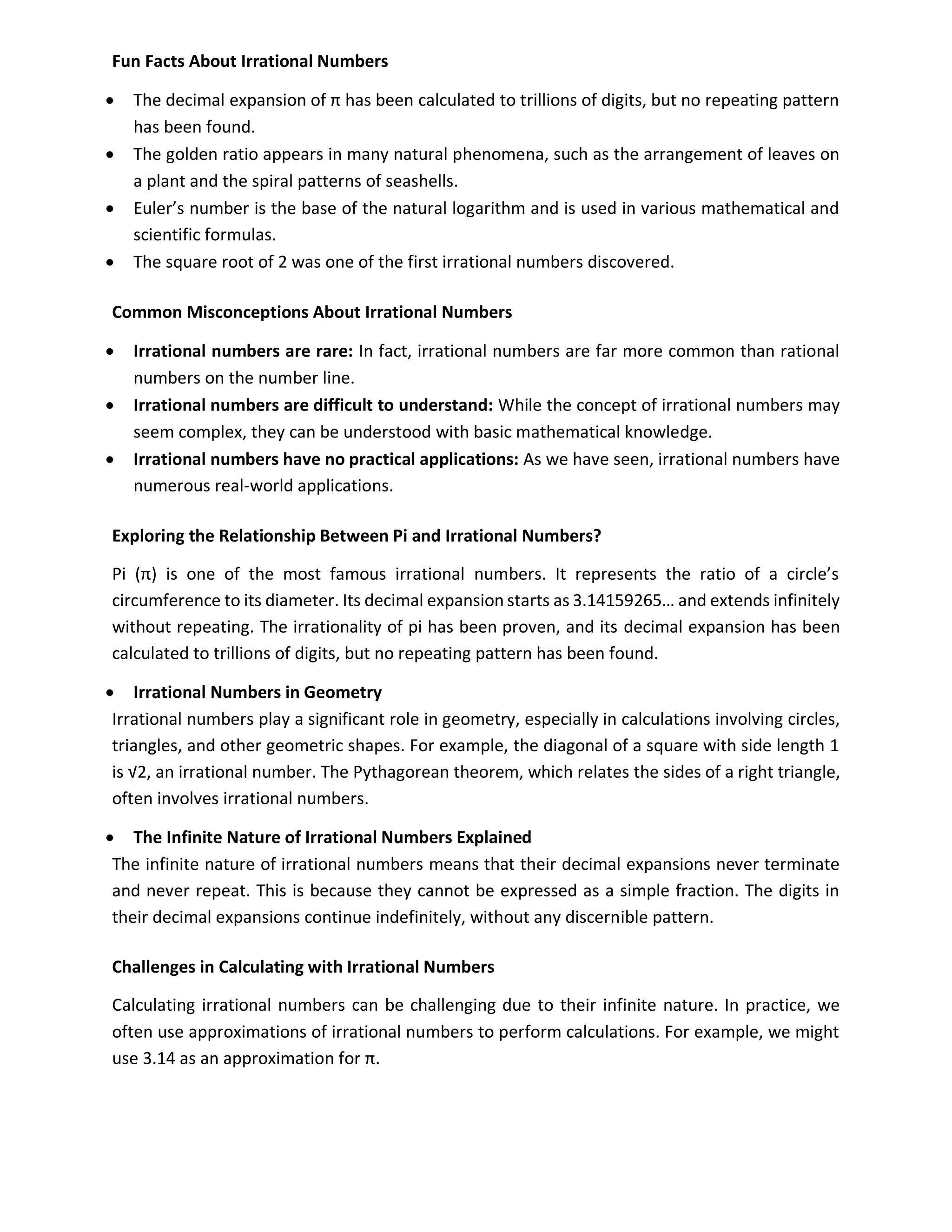 Fun Facts About Irrational Numbers
• The decimal expansion of π has been calculated to trillions of digits, but no repeating pattern
has been found.
• The golden ratio appears in many natural phenomena, such as the arrangement of leaves on
a plant and the spiral patterns of seashells.
• Euler’s number is the base of the natural logarithm and is used in various mathematical and
scientific formulas.
• The square root of 2 was one of the first irrational numbers discovered.
Common Misconceptions About Irrational Numbers
• Irrational numbers are rare: In fact, irrational numbers are far more common than rational
numbers on the number line.
• Irrational numbers are difficult to understand: While the concept of irrational numbers may
seem complex, they can be understood with basic mathematical knowledge.
• Irrational numbers have no practical applications: As we have seen, irrational numbers have
numerous real-world applications.
Exploring the Relationship Between Pi and Irrational Numbers?
Pi (π) is one of the most famous irrational numbers. It represents the ratio of a circle’s
circumference to its diameter. Its decimal expansion starts as 3.14159265… and extends infinitely
without repeating. The irrationality of pi has been proven, and its decimal expansion has been
calculated to trillions of digits, but no repeating pattern has been found.
• Irrational Numbers in Geometry
Irrational numbers play a significant role in geometry, especially in calculations involving circles,
triangles, and other geometric shapes. For example, the diagonal of a square with side length 1
is √2, an irrational number. The Pythagorean theorem, which relates the sides of a right triangle,
often involves irrational numbers.
• The Infinite Nature of Irrational Numbers Explained
The infinite nature of irrational numbers means that their decimal expansions never terminate
and never repeat. This is because they cannot be expressed as a simple fraction. The digits in
their decimal expansions continue indefinitely, without any discernible pattern.
Challenges in Calculating with Irrational Numbers
Calculating irrational numbers can be challenging due to their infinite nature. In practice, we
often use approximations of irrational numbers to perform calculations. For example, we might
use 3.14 as an approximation for π.
 