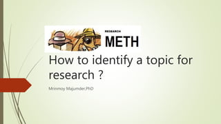 How to identify a topic for
research ?
Mrinmoy Majumder,PhD
 