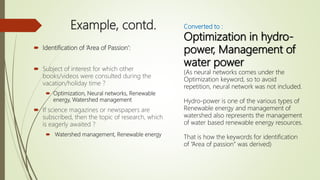 Example, contd.
 Identification of ‘Area of Passion’:
 Subject of interest for which other
books/videos were consulted during the
vacation/holiday time ?
 Optimization, Neural networks, Renewable
energy, Watershed management
 If science magazines or newspapers are
subscribed, then the topic of research, which
is eagerly awaited ?
 Watershed management, Renewable energy
Converted to :
Optimization in hydro-
power, Management of
water power
(As neural networks comes under the
Optimization keyword, so to avoid
repetition, neural network was not included.
Hydro-power is one of the various types of
Renewable energy and management of
watershed also represents the management
of water based renewable energy resources.
That is how the keywords for identification
of “Area of passion” was derived)
 