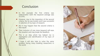 Conclusion
 In the example the first criteria was
indecisive(for both the keyword average was
33.33%)
 However, due to the imposition of the second
criteria, the tie was broken and I was successful
in selection of my topic of research.
 But it may happen that the second criteria is
also equal.
 Then inclusion of one more keyword will ease
the situation and may break the deadlock.
 This is an idea which has helped me in
segregation and identification of my topic of
research.
 I hope it will also help to solve the same
problem facing many budding researchers in
the world.
 