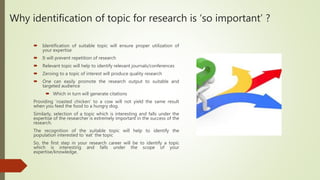 Why identification of topic for research is ‘so important’ ?
 Identification of suitable topic will ensure proper utilization of
your expertise
 It will prevent repetition of research
 Relevant topic will help to identify relevant journals/conferences
 Zeroing to a topic of interest will produce quality research
 One can easily promote the research output to suitable and
targeted audience
 Which in turn will generate citations
Providing ‘roasted chicken’ to a cow will not yield the same result
when you feed the food to a hungry dog.
Similarly, selection of a topic which is interesting and falls under the
expertise of the researcher is extremely important in the success of the
research.
The recognition of the suitable topic will help to identify the
population interested to ‘eat’ the topic
So, the first step in your research career will be to identify a topic
which is interesting and falls under the scope of your
expertise/knowledge.
 