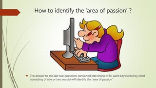 How to identify the ‘area of passion’ ?
 The answer to the last two questions converted into mono or bi-word keywords(key word
consisting of one or two words) will identify the ‘area of passion’.
 