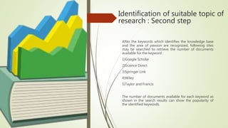 Identification of suitable topic of
research : Second step
After the keywords which identifies the knowledge base
and the area of passion are recognized, following sites
may be searched to retrieve the number of documents
available for the keyword :
1)Google Scholar
2)Science Direct
3)Springer Link
4)Wiley
5)Taylor and Francis
The number of documents available for each keyword as
shown in the search results can show the popularity of
the identified keywords.
 