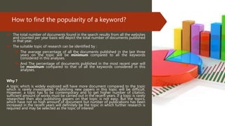 How to find the popularity of a keyword?
 The total number of documents found in the search results from all the websites
and counted per year basis will depict the total number of documents published
in that year.
 The suitable topic of research can be identified by :
 The average percentage of all the documents published in the last three
years on the topic will be minimum compared to all the keywords
considered in this analyses.
 And The percentage of documents published in the most recent year will
be maximum compared to that of all the keywords considered in this
analyses.
Why ?
A topic which is widely explored will have more document compared to the topic
which is rarely investigated. Publishing new papers in this topic will be difficult.
However, a topic has to be contemporary and to get higher number of citation,
sufficient amount of works must be carried out in the recent years. If a topic is rarely
researched then also publishing papers on that topic is not easy. But the topics,
which have not so high amount of document but number of publications has been
increased in the recent years will definitely be the topic in which further research is
required and may be selected as the topic of interest
 
