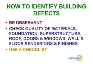 HOW TO IDENTIFY BUILDING 
DEFECTS 
• BE OBSERVANT 
• CHECK QUALITY OF MATERIALS, 
FOUNDATION, SUPERSTRUCTURE, 
ROOF, DOORS & WINDOWS, WALL & 
FLOOR RENDERINGS & FINISHES 
• USE A CHECKLIST 
 