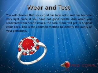 You will observe that your coral has fade color and has become
very light color, if you have not good health. And when you
recovered from health issues, the coral stone will get its original
color back. This is the common method to identify the purity of
your gemstone.
 