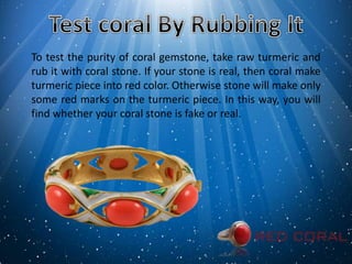 To test the purity of coral gemstone, take raw turmeric and
rub it with coral stone. If your stone is real, then coral make
turmeric piece into red color. Otherwise stone will make only
some red marks on the turmeric piece. In this way, you will
find whether your coral stone is fake or real.
 