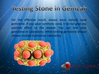 For the effective result, always wear natural coral
gemstone. If you wear synthetic coral, it do not give any
positive effect to the wearer. You can test your
gemstone in Laboratory. While testing gemstone always
choose trusted Gemstone Laboratory.
 