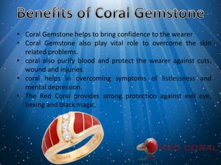 • Coral Gemstone helps to bring confidence to the wearer
• Coral Gemstone also play vital role to overcome the skin
related problems.
• coral also purify blood and protect the wearer against cuts,
wound and injuries.
• coral helps in overcoming symptoms of listlessness and
mental depression.
• The Red Coral provides strong protection against evil eye,
hexing and black magic.
 