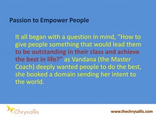 Passion to Empower People
It all began with a question in mind, “How to
give people something that would lead them
to be outstanding in their class and achieve
the best in life?” as Vandana (the Master
Coach) deeply wanted people to do the best,
she booked a domain sending her intent to
the world.
www.thechrysallis.com
 