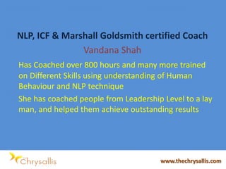 NLP, ICF & Marshall Goldsmith certified Coach
Vandana Shah
Has Coached over 800 hours and many more trained
on Different Skills using understanding of Human
Behaviour and NLP technique
She has coached people from Leadership Level to a lay
man, and helped them achieve outstanding results
www.thechrysallis.com
 