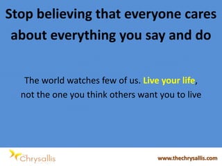 Stop believing that everyone cares
about everything you say and do
The world watches few of us. Live your life,
not the one you think others want you to live
www.thechrysallis.com
 