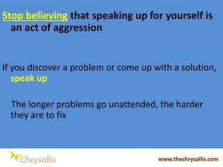 Stop believing that speaking up for yourself is
an act of aggression
If you discover a problem or come up with a solution,
speak up
The longer problems go unattended, the harder
they are to fix
www.thechrysallis.com
 