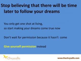 Stop believing that there will be time
later to follow your dreams
You only get one shot at living,
so start making your dreams come true now
Don’t wait for permission because it hasn't come
Give yourself permission instead
www.thechrysallis.com
 