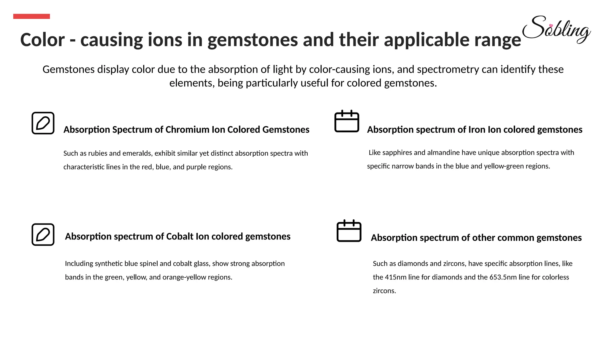 Color - causing ions in gemstones and their applicable range
Gemstones display color due to the absorption of light by color-causing ions, and spectrometry can identify these
elements, being particularly useful for colored gemstones.
Absorption Spectrum of Chromium Ion Colored Gemstones Absorption spectrum of Iron Ion colored gemstones
Absorption spectrum of Cobalt Ion colored gemstones Absorption spectrum of other common gemstones
Such as rubies and emeralds, exhibit similar yet distinct absorption spectra with
characteristic lines in the red, blue, and purple regions.
Like sapphires and almandine have unique absorption spectra with
specific narrow bands in the blue and yellow-green regions.
Including synthetic blue spinel and cobalt glass, show strong absorption
bands in the green, yellow, and orange-yellow regions.
Such as diamonds and zircons, have specific absorption lines, like
the 415nm line for diamonds and the 653.5nm line for colorless
zircons.
 