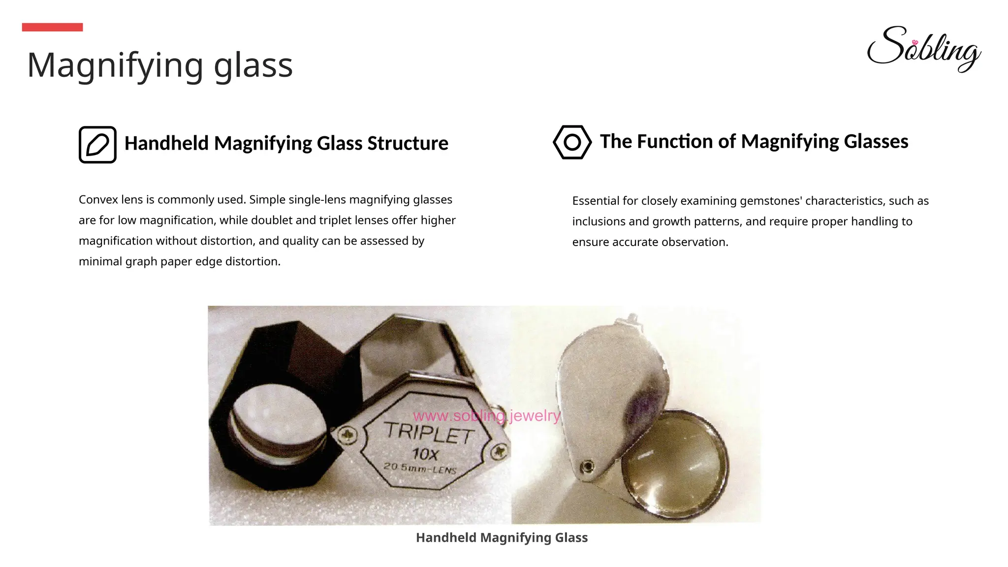 Magnifying glass
Handheld Magnifying Glass Structure The Function of Magnifying Glasses
Convex lens is commonly used. Simple single-lens magnifying glasses
are for low magnification, while doublet and triplet lenses offer higher
magnification without distortion, and quality can be assessed by
minimal graph paper edge distortion.
Essential for closely examining gemstones' characteristics, such as
inclusions and growth patterns, and require proper handling to
ensure accurate observation.
Handheld Magnifying Glass
 