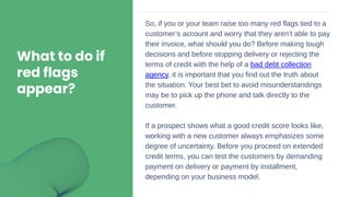 What to do if
red flags
appear?
So, if you or your team raise too many red flags tied to a
customer’s account and worry that they aren’t able to pay
their invoice, what should you do? Before making tough
decisions and before stopping delivery or rejecting the
terms of credit with the help of a bad debt collection
agency, it is important that you find out the truth about
the situation. Your best bet to avoid misunderstandings
may be to pick up the phone and talk directly to the
customer.
If a prospect shows what a good credit score looks like,
working with a new customer always emphasizes some
degree of uncertainty. Before you proceed on extended
credit terms, you can test the customers by demanding
payment on delivery or payment by installment,
depending on your business model.
 