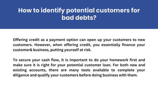 Offering credit as a payment option can open up your customers to new
customers. However, when offering credit, you essentially finance your
customer& business, putting yourself at risk.
To secure your cash flow, it is important to do your homework first and
make sure it is right for your potential customer loan. For both new and
existing accounts, there are many tools available to complete your
diligence and qualify your customers before doing business with them.
How to identify potential customers for
bad debts?
 