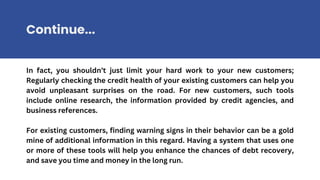 In fact, you shouldn’t just limit your hard work to your new customers;
Regularly checking the credit health of your existing customers can help you
avoid unpleasant surprises on the road. For new customers, such tools
include online research, the information provided by credit agencies, and
business references.
For existing customers, finding warning signs in their behavior can be a gold
mine of additional information in this regard. Having a system that uses one
or more of these tools will help you enhance the chances of debt recovery,
and save you time and money in the long run.
Continue...
 