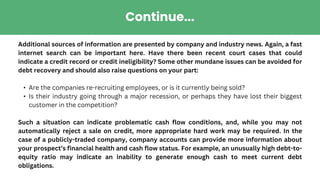 Continue...
Additional sources of information are presented by company and industry news. Again, a fast
internet search can be important here. Have there been recent court cases that could
indicate a credit record or credit ineligibility? Some other mundane issues can be avoided for
debt recovery and should also raise questions on your part:
• Are the companies re-recruiting employees, or is it currently being sold?
• Is their industry going through a major recession, or perhaps they have lost their biggest
customer in the competition?
Such a situation can indicate problematic cash flow conditions, and, while you may not
automatically reject a sale on credit, more appropriate hard work may be required. In the
case of a publicly-traded company, company accounts can provide more information about
your prospect’s financial health and cash flow status. For example, an unusually high debt-to-
equity ratio may indicate an inability to generate enough cash to meet current debt
obligations.
 