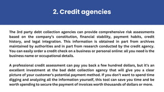 The 3rd party debt collection agencies can provide comprehensive risk assessments
based on the company’s constitution, financial stability, payment habits, credit
history, and legal integration. This information is obtained in part from archives
maintained by authorities and in part from research conducted by the credit agency.
You can easily order a credit check on a business or personal online: all you need is the
business name or occupational details.
A professional credit assessment can pay you back a few hundred dollars, but it’s an
excellent investment at the bad debt collection agency that will give you a clear
picture of your customer’s potential payment method. If you don’t want to spend time
digging and analyzing all the information yourself, this tool can save you time and be
worth spending to secure the payment of invoices worth thousands of dollars or more.
2. Credit agencies
 