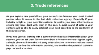 As you explore new possibilities, your network can become your most trusted
partner when it comes to the bad debt collection agency. Especially if your
industry is tight or your potential customer is local in your area, other business
owners may have dealt with them in the past. A quick round of calls in your
contacts will be able to easily establish your mind according to the credibility of
the new customer.
If you find yourself working with a customer who has little information about your
network, you can ask them for references from a former or current supplier. Again,
a simple phone call from the 3rd party debt collection to former creditors should
be able to confirm the information provided, and whether the potential customer
pays the invoice on time.
3. Trade references
 