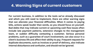 For current business, in addition to the tools we’ve already discussed
and which you still need to implement, there are other warning signs
that can alleviate your financial difficulties. When it comes to paying
bills, actions speak louder than words, so you should focus on yourself.
Bad debts that may indicate current or upcoming cash flow issues often
include late payment patterns, extensive changes to the management
team, or sudden difficulty contacting a customer. Serious personal
problems, such as a guarantee of court involvement, can also occur in a
client’s business life and affect their ability to pay. Frequent requests for
duplicate documents, such as invoices or proof of delivery, also indicate
internal disturbance and confusion, and should not be ignored.
4. Warning Signs of current customers
 