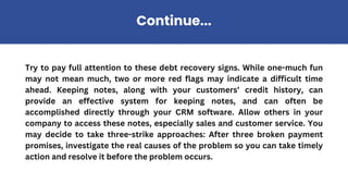 Try to pay full attention to these debt recovery signs. While one-much fun
may not mean much, two or more red flags may indicate a difficult time
ahead. Keeping notes, along with your customers’ credit history, can
provide an effective system for keeping notes, and can often be
accomplished directly through your CRM software. Allow others in your
company to access these notes, especially sales and customer service. You
may decide to take three-strike approaches: After three broken payment
promises, investigate the real causes of the problem so you can take timely
action and resolve it before the problem occurs.
Continue...
 
