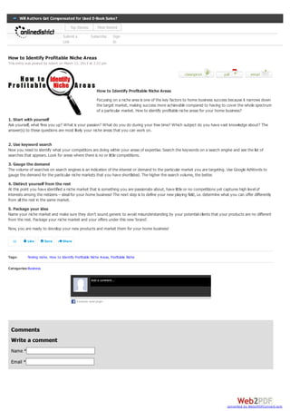Will Authors Get Compensated for Used E-Book Sales?

                                        Top Stories           Most Recent

                                   Submit a             Subscribe     Sign
                                   Link                               In


How to Identify Profitable Niche Areas
This entry w as posted by robert on March 11, 2013 at 2:21 pm




                                                             How to Identify Profitable Niche Areas
                                                             Focusing on a niche area is one of the key factors to home business success because it narrows down
                                                             the target market, making success more achievable compared to having to cover the whole spectrum
                                                             of a particular market. How to identify profitable niche areas for your home business?
1. Start with yourself
Ask yourself, what fires you up? What is your passion? What do you do during your free time? Which subject do you have vast knowledge about? The
answer(s) to these questions are most likely your niche areas that you can work on.


2. Use keyword search
Now you need to identify what your competitors are doing within your areas of expertise. Search the keywords on a search engine and see the list of
searches that appears. Look for areas where there is no or little competitions.
3. Gauge the demand
The volume of searches on search engines is an indication of the interest or demand to the particular market you are targeting. Use Google AdWords to
gauge the demand for the particular niche markets that you have shortlisted. The higher the search volume, the better.
4. Distinct yourself from the rest
At this point you have identified a niche market that is something you are passionate about, have little or no competitions yet captures high level of
interests among the netizens – ideal for your home business! The next step is to define your new playing field, i.e. determine what you can offer differently
from all the rest in the same market.
5. Package your idea
Name your niche market and make sure they don’t sound generic to avoid misunderstanding by your potential clients that your products are no different
from the rest. Package your niche market and your offers under this new ‘brand’.
Now, you are ready to develop your new products and market them for your home business!

  59        Like       Save        Share



Tags:       finding niche, How to Identify Profitable Niche Areas, Profitable Niche

Categories: Business

                                                        Add a comment...




                                            F acebook social plugin




 Comments
 Write a comment
 Name *

 Email *




                                                                                                                                      converted by Web2PDFConvert.com
 