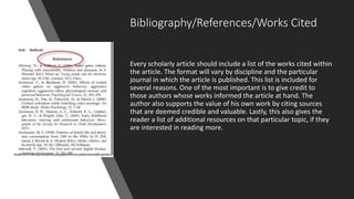 Bibliography/References/Works Cited
Every scholarly article should include a list of the works cited within
the article. The format will vary by discipline and the particular
journal in which the article is published. This list is included for
several reasons. One of the most important is to give credit to
those authors whose works informed the article at hand. The
author also supports the value of his own work by citing sources
that are deemed credible and valuable. Lastly, this also gives the
reader a list of additional resources on that particular topic, if they
are interested in reading more.
 