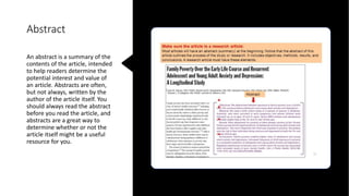 Abstract
An abstract is a summary of the
contents of the article, intended
to help readers determine the
potential interest and value of
an article. Abstracts are often,
but not always, written by the
author of the article itself. You
should always read the abstract
before you read the article, and
abstracts are a great way to
determine whether or not the
article itself might be a useful
resource for you.
 
