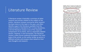 Literature Review
A literature review is basically a summary of other
research and articles related to the subject of the
article. Literature reviews summarize what research
has been done on this topic in the past, and often
identify a gap in the literature available that the
article at hand is intended to fill. In many disciplines,
a formal literature review is one of the required
components of an article, and is a separately labeled
section. However, in the humanities, the literature
review is often found scattered throughout the main
body of the article, as the author brings up points in
different articles and answers them based on their
own thoughts and research.
 