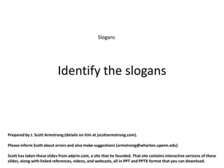 Slogans




                            Identify the slogans



Prepared by J. Scott Armstrong (details on him at jscottarmstrong.com).

Please inform Scott about errors and also make suggestions (armstrong@wharton.upenn.edu)

Scott has taken these slides from adprin.com, a site that he founded. That site contains interactive versions of these
slides, along with linked references, videos, and webcasts, all in PPT and PPTX format that you can download.
 