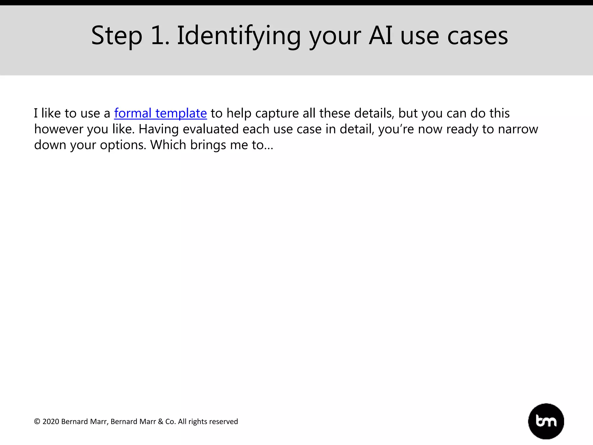 © 2020 Bernard Marr, Bernard Marr & Co. All rights reserved
Step 1. Identifying your AI use cases
I like to use a formal template to help capture all these details, but you can do this
however you like. Having evaluated each use case in detail, you’re now ready to narrow
down your options. Which brings me to…
 