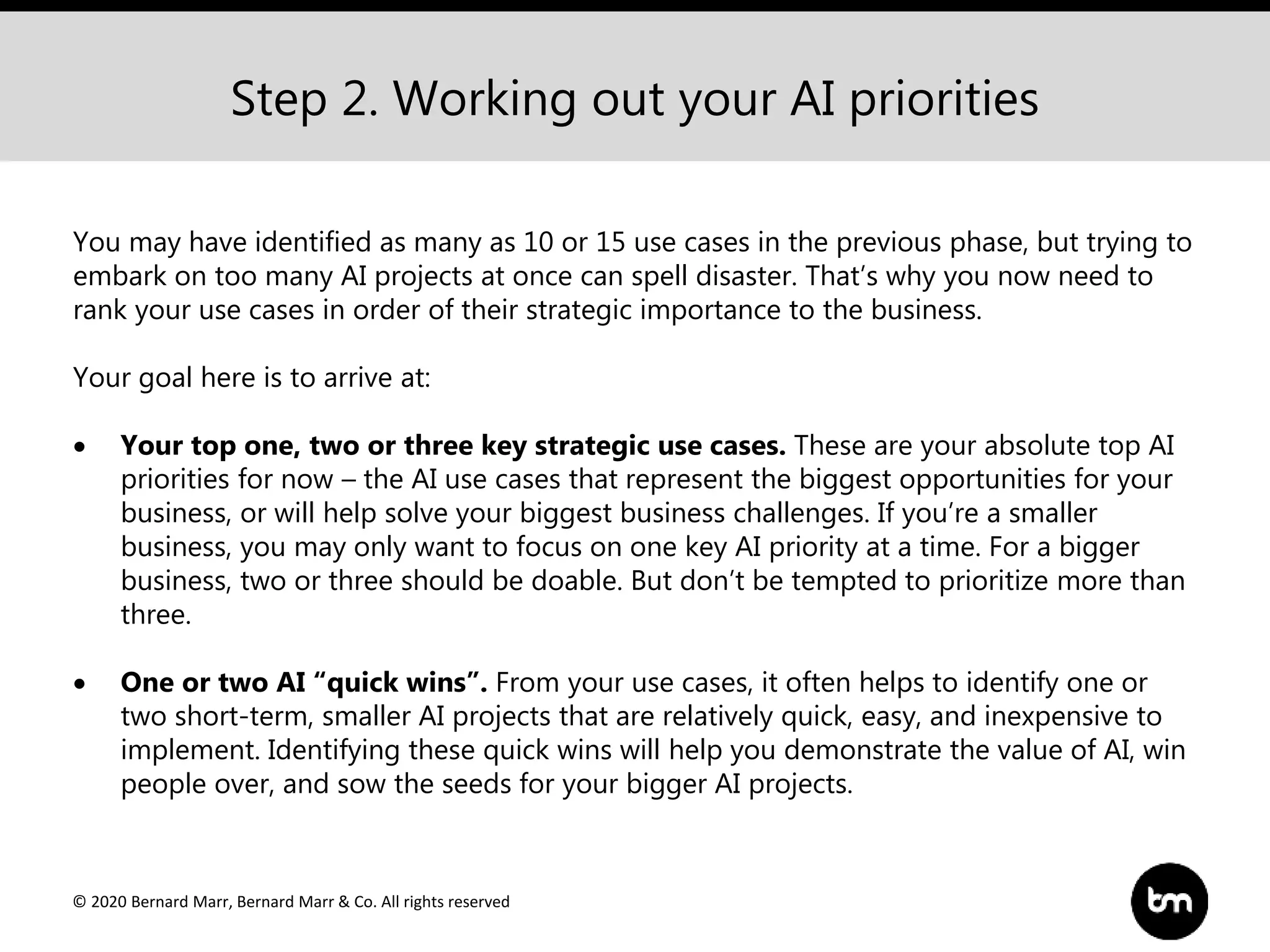 © 2020 Bernard Marr, Bernard Marr & Co. All rights reserved
Step 2. Working out your AI priorities
You may have identified as many as 10 or 15 use cases in the previous phase, but trying to
embark on too many AI projects at once can spell disaster. That’s why you now need to
rank your use cases in order of their strategic importance to the business.
Your goal here is to arrive at:
 Your top one, two or three key strategic use cases. These are your absolute top AI
priorities for now – the AI use cases that represent the biggest opportunities for your
business, or will help solve your biggest business challenges. If you’re a smaller
business, you may only want to focus on one key AI priority at a time. For a bigger
business, two or three should be doable. But don’t be tempted to prioritize more than
three.
 One or two AI “quick wins”. From your use cases, it often helps to identify one or
two short-term, smaller AI projects that are relatively quick, easy, and inexpensive to
implement. Identifying these quick wins will help you demonstrate the value of AI, win
people over, and sow the seeds for your bigger AI projects.
 