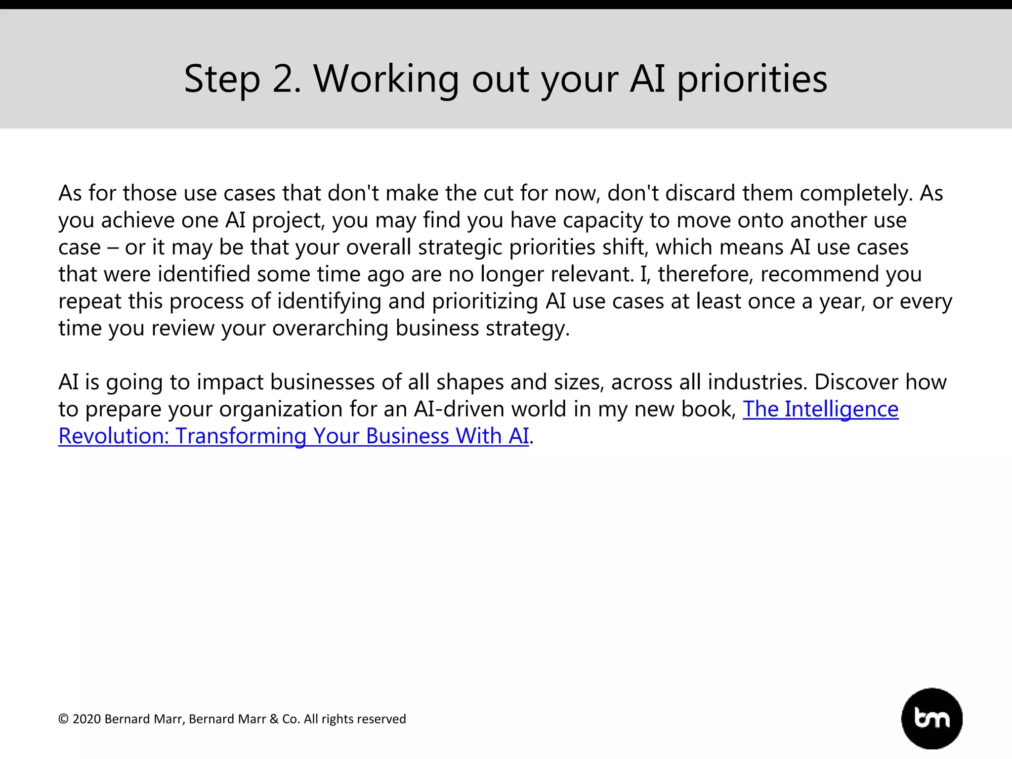 © 2020 Bernard Marr, Bernard Marr & Co. All rights reserved
Step 2. Working out your AI priorities
As for those use cases that don't make the cut for now, don't discard them completely. As
you achieve one AI project, you may find you have capacity to move onto another use
case – or it may be that your overall strategic priorities shift, which means AI use cases
that were identified some time ago are no longer relevant. I, therefore, recommend you
repeat this process of identifying and prioritizing AI use cases at least once a year, or every
time you review your overarching business strategy.
AI is going to impact businesses of all shapes and sizes, across all industries. Discover how
to prepare your organization for an AI-driven world in my new book, The Intelligence
Revolution: Transforming Your Business With AI.
 