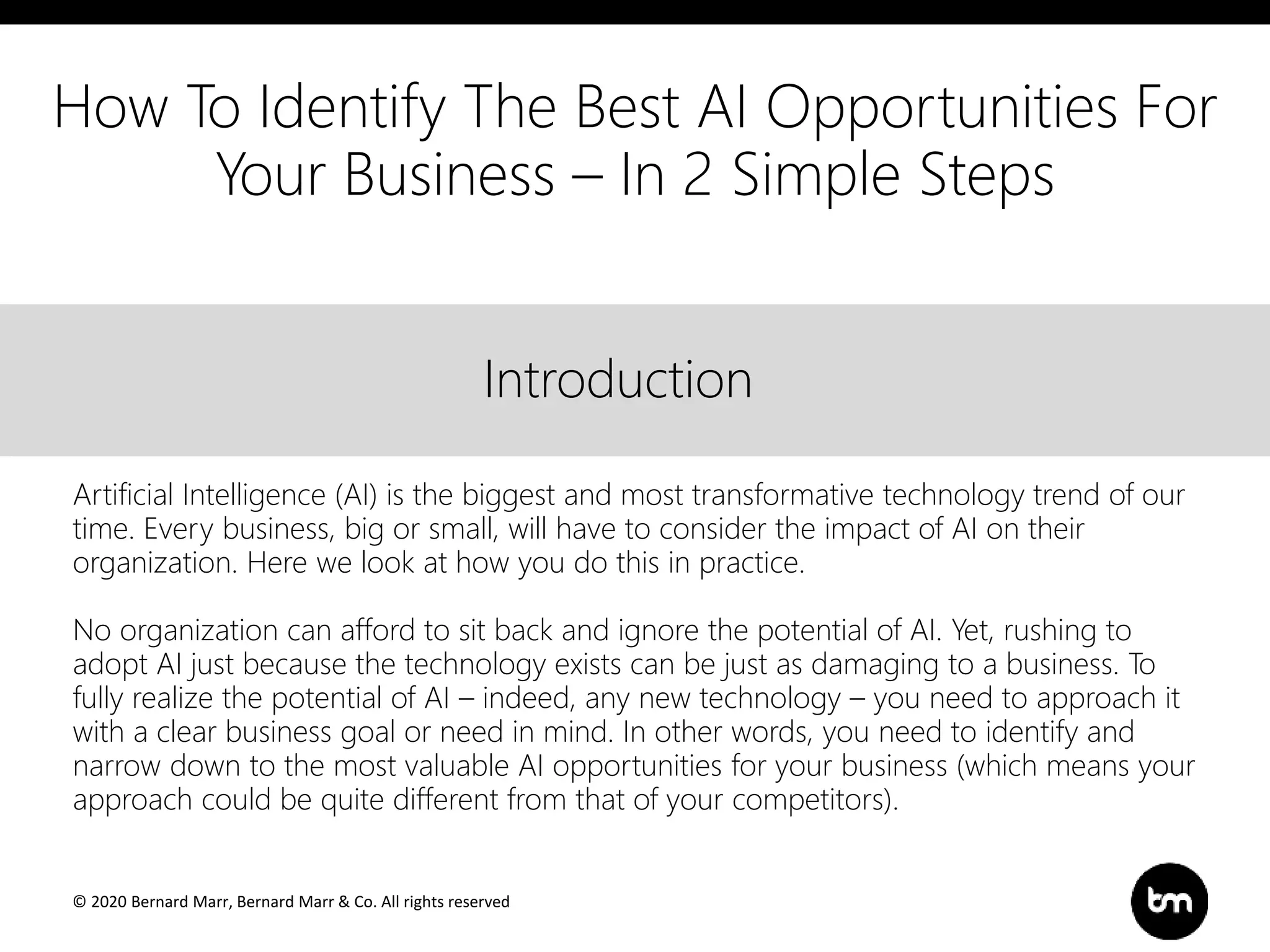 © 2020 Bernard Marr, Bernard Marr & Co. All rights reserved
Title
Text
IntroductionIntroduction
Artificial Intelligence (AI) is the biggest and most transformative technology trend of our
time. Every business, big or small, will have to consider the impact of AI on their
organization. Here we look at how you do this in practice.
No organization can afford to sit back and ignore the potential of AI. Yet, rushing to
adopt AI just because the technology exists can be just as damaging to a business. To
fully realize the potential of AI – indeed, any new technology – you need to approach it
with a clear business goal or need in mind. In other words, you need to identify and
narrow down to the most valuable AI opportunities for your business (which means your
approach could be quite different from that of your competitors).
How To Identify The Best AI Opportunities For
Your Business – In 2 Simple Steps
 