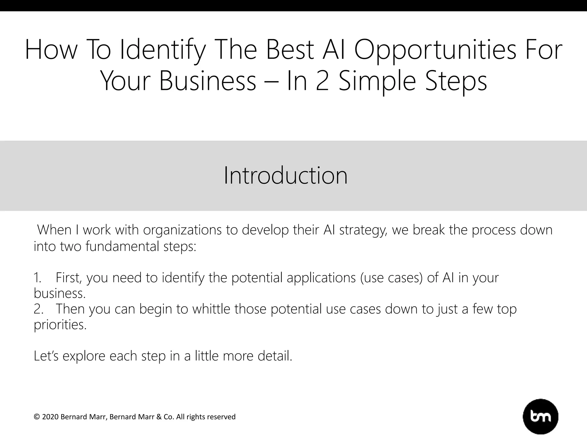 © 2020 Bernard Marr, Bernard Marr & Co. All rights reserved
Title
Text
IntroductionIntroduction
When I work with organizations to develop their AI strategy, we break the process down
into two fundamental steps:
1. First, you need to identify the potential applications (use cases) of AI in your
business.
2. Then you can begin to whittle those potential use cases down to just a few top
priorities.
Let’s explore each step in a little more detail.
How To Identify The Best AI Opportunities For
Your Business – In 2 Simple Steps
 