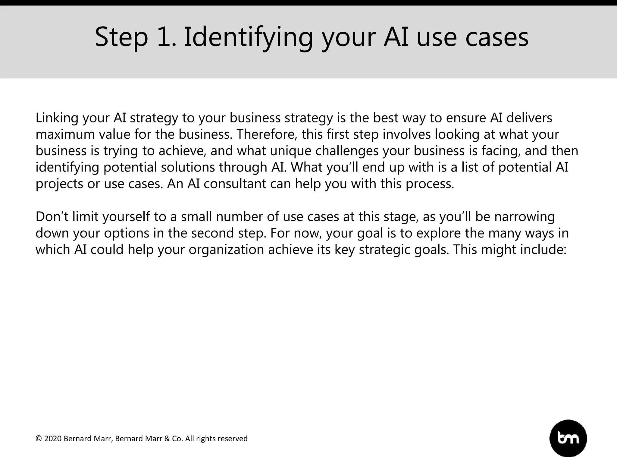© 2020 Bernard Marr, Bernard Marr & Co. All rights reserved
Step 1. Identifying your AI use cases
Linking your AI strategy to your business strategy is the best way to ensure AI delivers
maximum value for the business. Therefore, this first step involves looking at what your
business is trying to achieve, and what unique challenges your business is facing, and then
identifying potential solutions through AI. What you’ll end up with is a list of potential AI
projects or use cases. An AI consultant can help you with this process.
Don’t limit yourself to a small number of use cases at this stage, as you’ll be narrowing
down your options in the second step. For now, your goal is to explore the many ways in
which AI could help your organization achieve its key strategic goals. This might include:
 