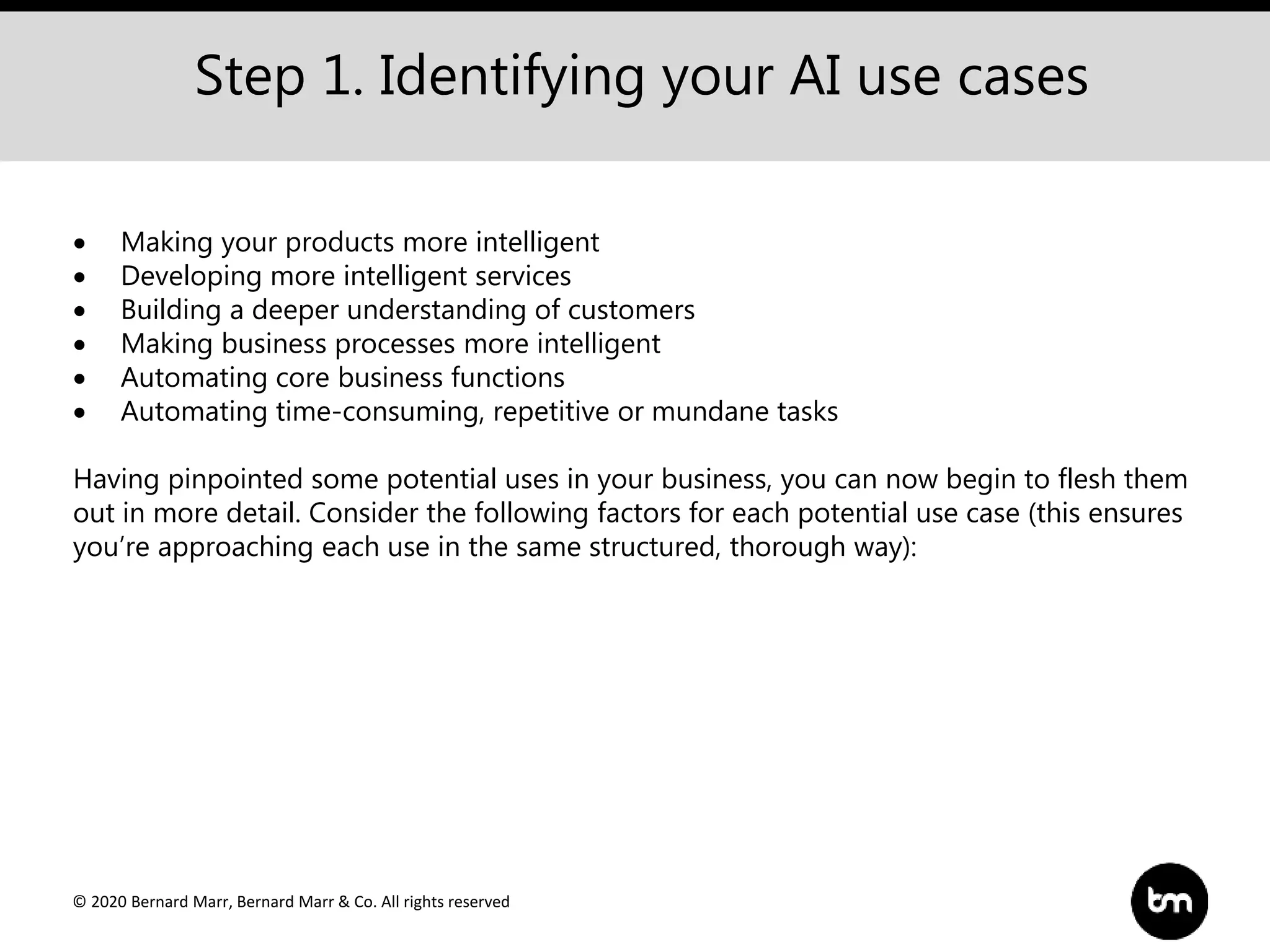 © 2020 Bernard Marr, Bernard Marr & Co. All rights reserved
Step 1. Identifying your AI use cases
 Making your products more intelligent
 Developing more intelligent services
 Building a deeper understanding of customers
 Making business processes more intelligent
 Automating core business functions
 Automating time-consuming, repetitive or mundane tasks
Having pinpointed some potential uses in your business, you can now begin to flesh them
out in more detail. Consider the following factors for each potential use case (this ensures
you’re approaching each use in the same structured, thorough way):
 