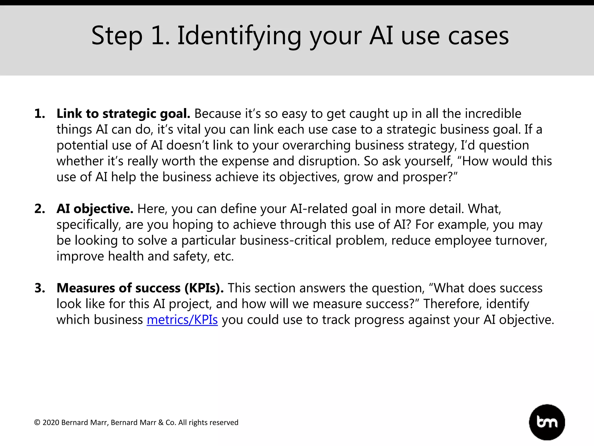 © 2020 Bernard Marr, Bernard Marr & Co. All rights reserved
Step 1. Identifying your AI use cases
1. Link to strategic goal. Because it’s so easy to get caught up in all the incredible
things AI can do, it’s vital you can link each use case to a strategic business goal. If a
potential use of AI doesn’t link to your overarching business strategy, I’d question
whether it’s really worth the expense and disruption. So ask yourself, “How would this
use of AI help the business achieve its objectives, grow and prosper?”
2. AI objective. Here, you can define your AI-related goal in more detail. What,
specifically, are you hoping to achieve through this use of AI? For example, you may
be looking to solve a particular business-critical problem, reduce employee turnover,
improve health and safety, etc.
3. Measures of success (KPIs). This section answers the question, “What does success
look like for this AI project, and how will we measure success?” Therefore, identify
which business metrics/KPIs you could use to track progress against your AI objective.
 