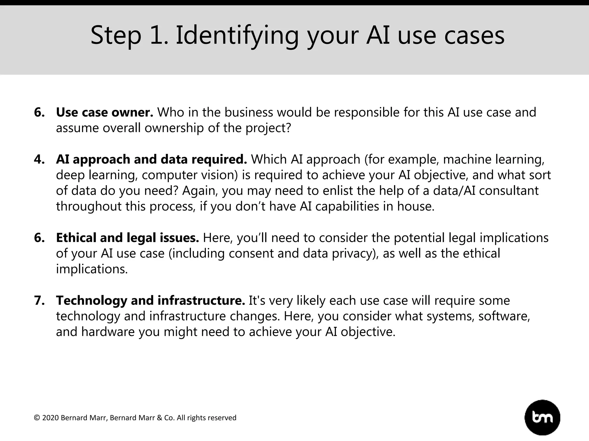 © 2020 Bernard Marr, Bernard Marr & Co. All rights reserved
Step 1. Identifying your AI use cases
6. Use case owner. Who in the business would be responsible for this AI use case and
assume overall ownership of the project?
4. AI approach and data required. Which AI approach (for example, machine learning,
deep learning, computer vision) is required to achieve your AI objective, and what sort
of data do you need? Again, you may need to enlist the help of a data/AI consultant
throughout this process, if you don’t have AI capabilities in house.
6. Ethical and legal issues. Here, you’ll need to consider the potential legal implications
of your AI use case (including consent and data privacy), as well as the ethical
implications.
7. Technology and infrastructure. It's very likely each use case will require some
technology and infrastructure changes. Here, you consider what systems, software,
and hardware you might need to achieve your AI objective.
 
