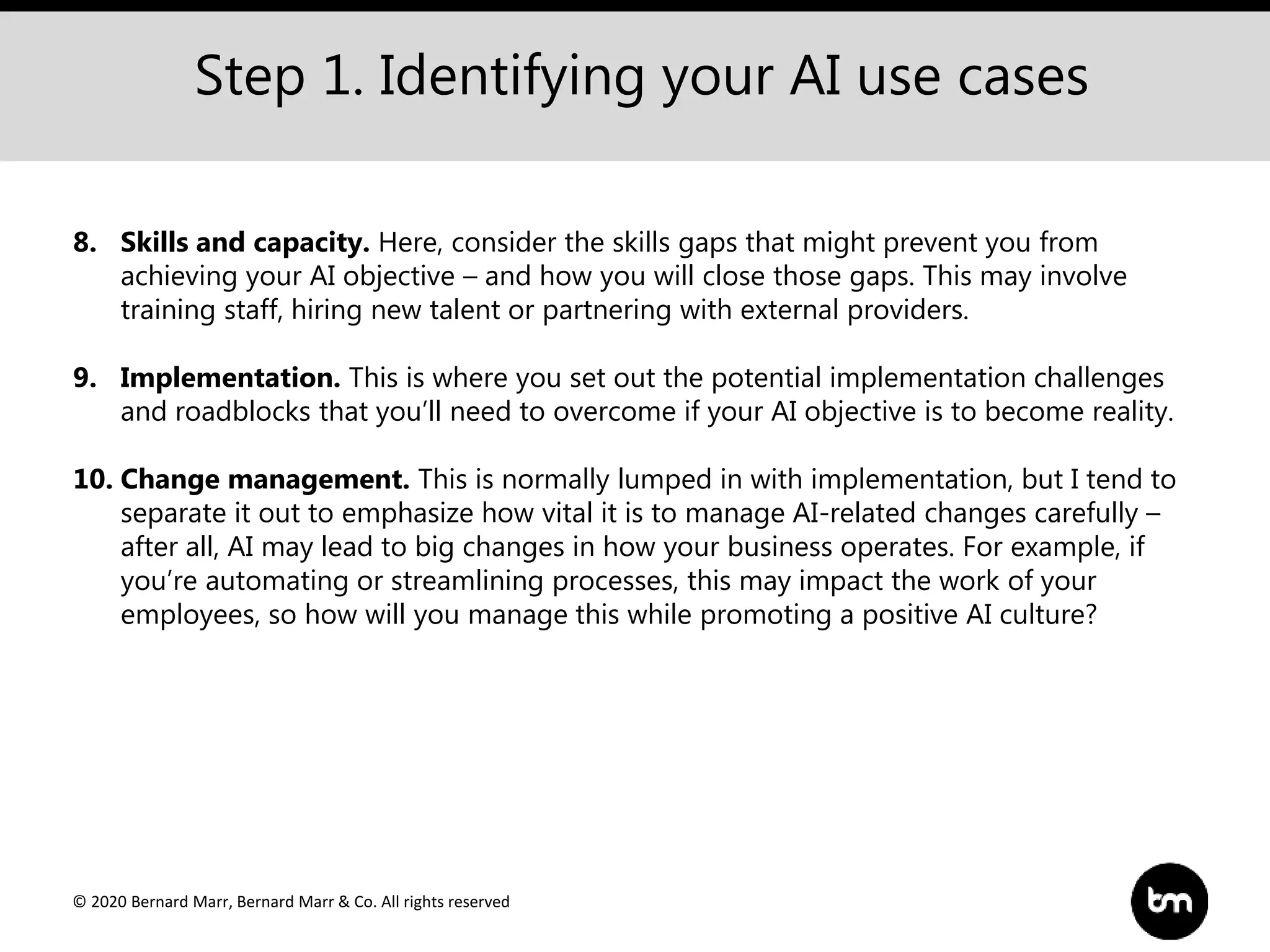 © 2020 Bernard Marr, Bernard Marr & Co. All rights reserved
Step 1. Identifying your AI use cases
8. Skills and capacity. Here, consider the skills gaps that might prevent you from
achieving your AI objective – and how you will close those gaps. This may involve
training staff, hiring new talent or partnering with external providers.
9. Implementation. This is where you set out the potential implementation challenges
and roadblocks that you’ll need to overcome if your AI objective is to become reality.
10. Change management. This is normally lumped in with implementation, but I tend to
separate it out to emphasize how vital it is to manage AI-related changes carefully –
after all, AI may lead to big changes in how your business operates. For example, if
you’re automating or streamlining processes, this may impact the work of your
employees, so how will you manage this while promoting a positive AI culture?
 