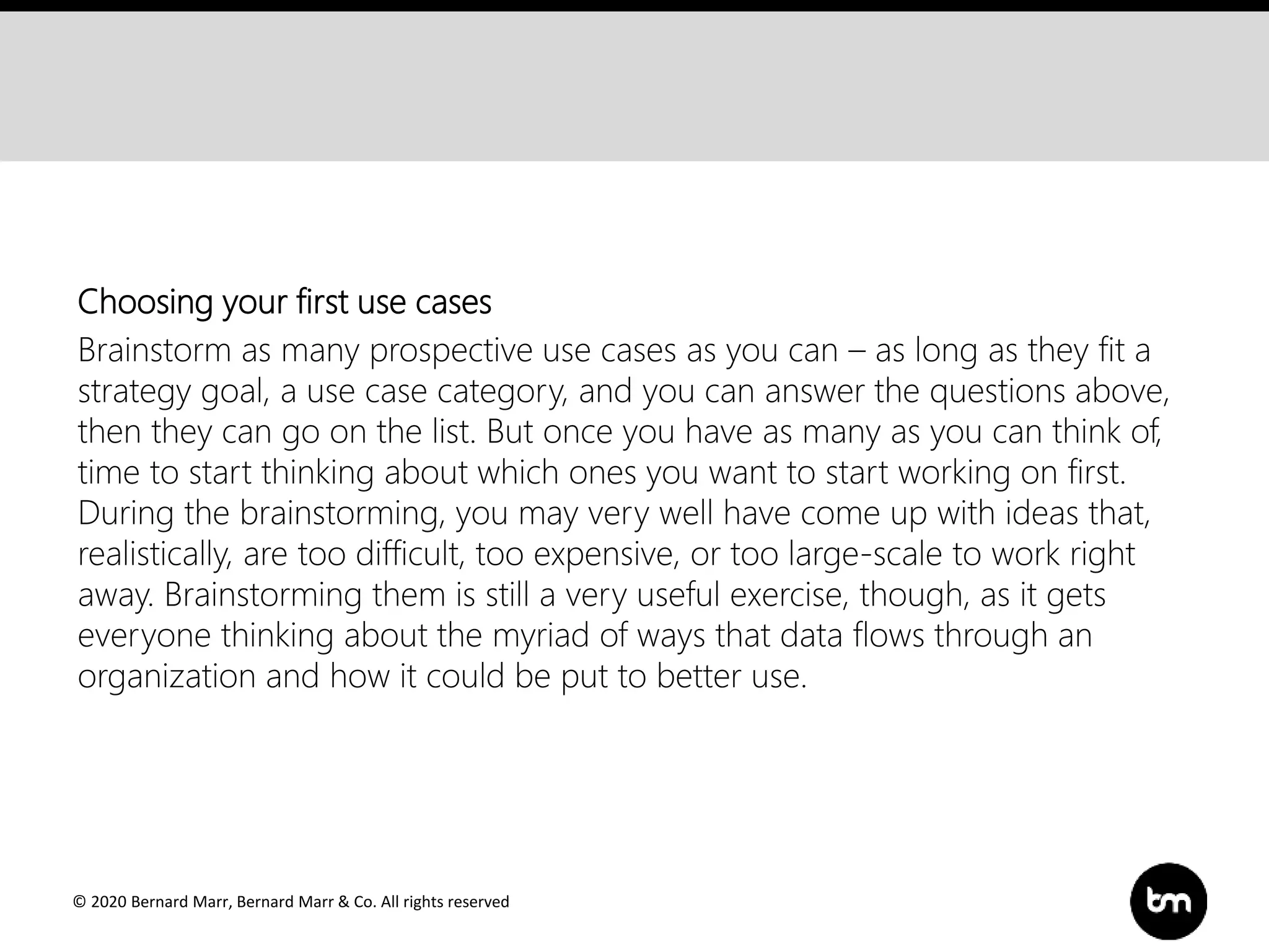 © 2020 Bernard Marr, Bernard Marr & Co. All rights reserved
Choosing your first use cases
Brainstorm as many prospective use cases as you can – as long as they fit a
strategy goal, a use case category, and you can answer the questions above,
then they can go on the list. But once you have as many as you can think of,
time to start thinking about which ones you want to start working on first.
During the brainstorming, you may very well have come up with ideas that,
realistically, are too difficult, too expensive, or too large-scale to work right
away. Brainstorming them is still a very useful exercise, though, as it gets
everyone thinking about the myriad of ways that data flows through an
organization and how it could be put to better use.
 