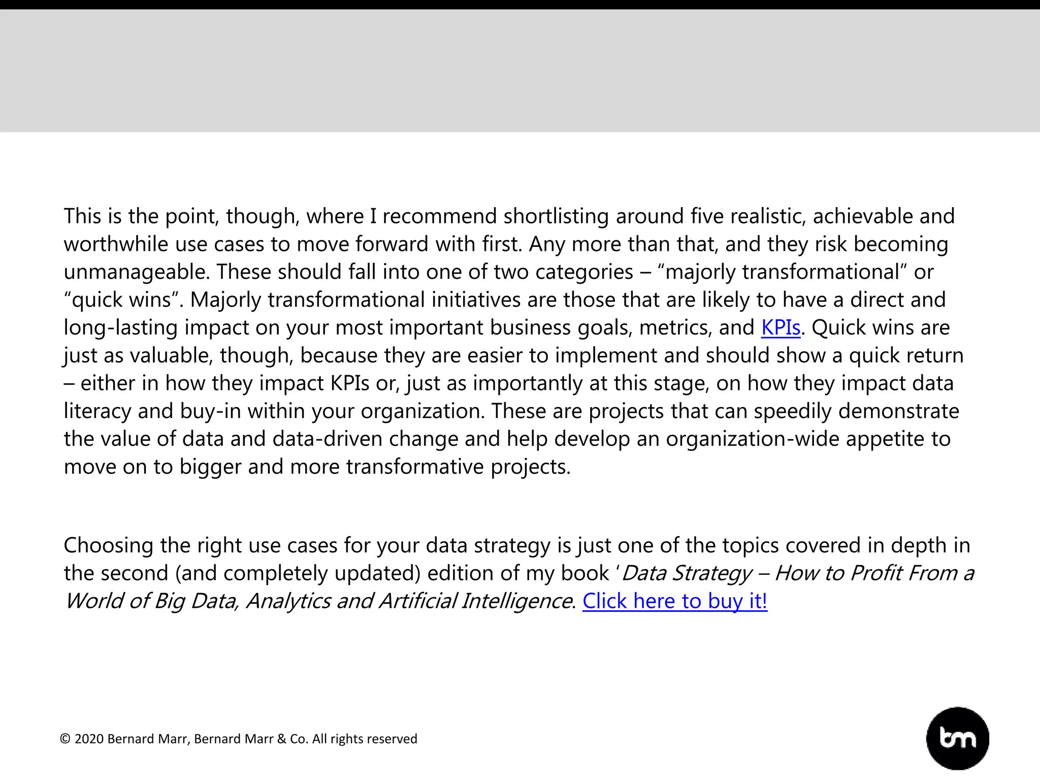 © 2020 Bernard Marr, Bernard Marr & Co. All rights reserved
This is the point, though, where I recommend shortlisting around five realistic, achievable and
worthwhile use cases to move forward with first. Any more than that, and they risk becoming
unmanageable. These should fall into one of two categories – “majorly transformational” or
“quick wins”. Majorly transformational initiatives are those that are likely to have a direct and
long-lasting impact on your most important business goals, metrics, and KPIs. Quick wins are
just as valuable, though, because they are easier to implement and should show a quick return
– either in how they impact KPIs or, just as importantly at this stage, on how they impact data
literacy and buy-in within your organization. These are projects that can speedily demonstrate
the value of data and data-driven change and help develop an organization-wide appetite to
move on to bigger and more transformative projects.
Choosing the right use cases for your data strategy is just one of the topics covered in depth in
the second (and completely updated) edition of my book ‘Data Strategy – How to Profit From a
World of Big Data, Analytics and Artificial Intelligence. Click here to buy it!
 